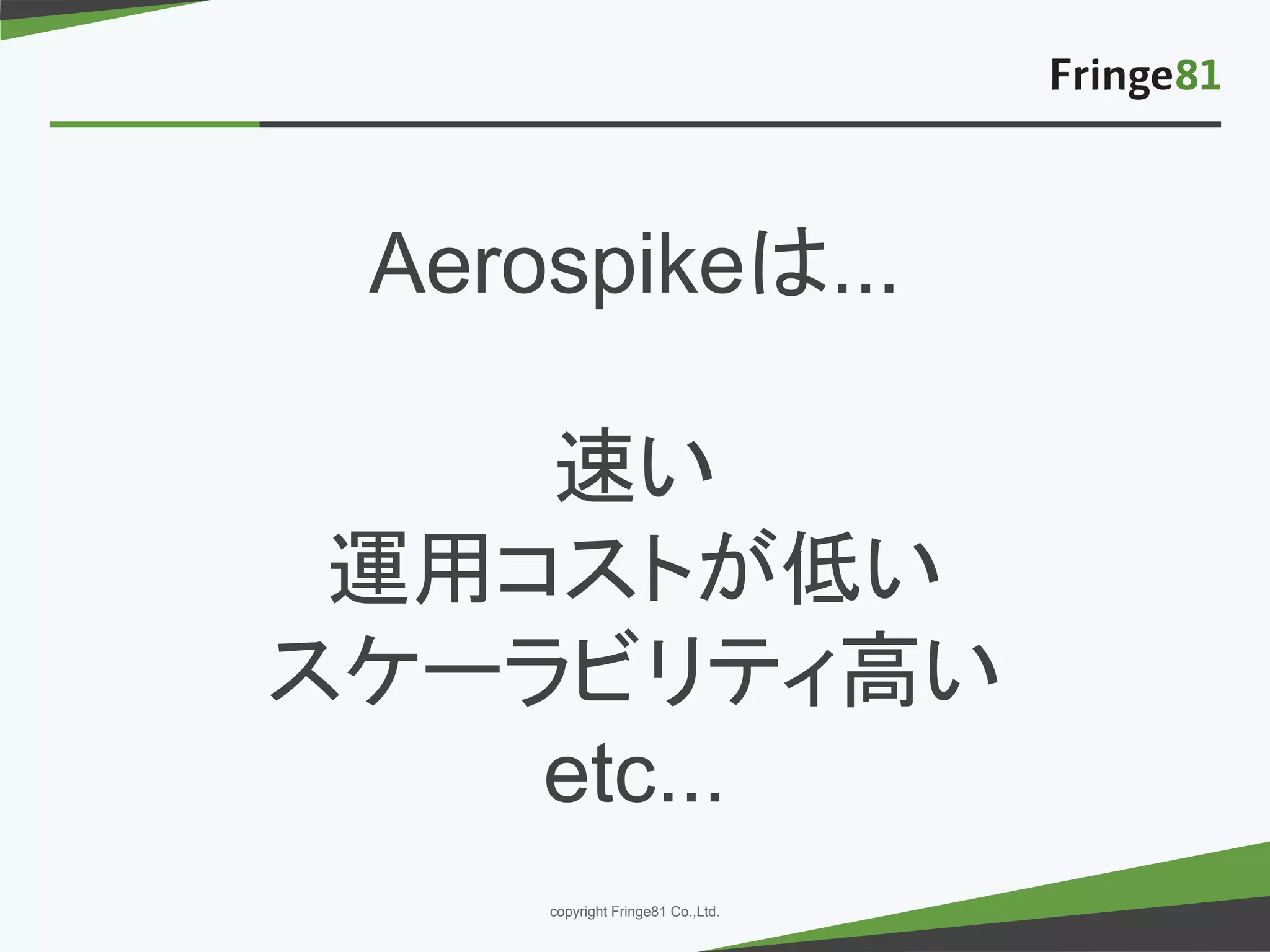 － －copyright Fringe81 Co.,Ltd.
Aerospikeは...
速い
運用コストが低い
スケーラビリティ高い
etc...
 