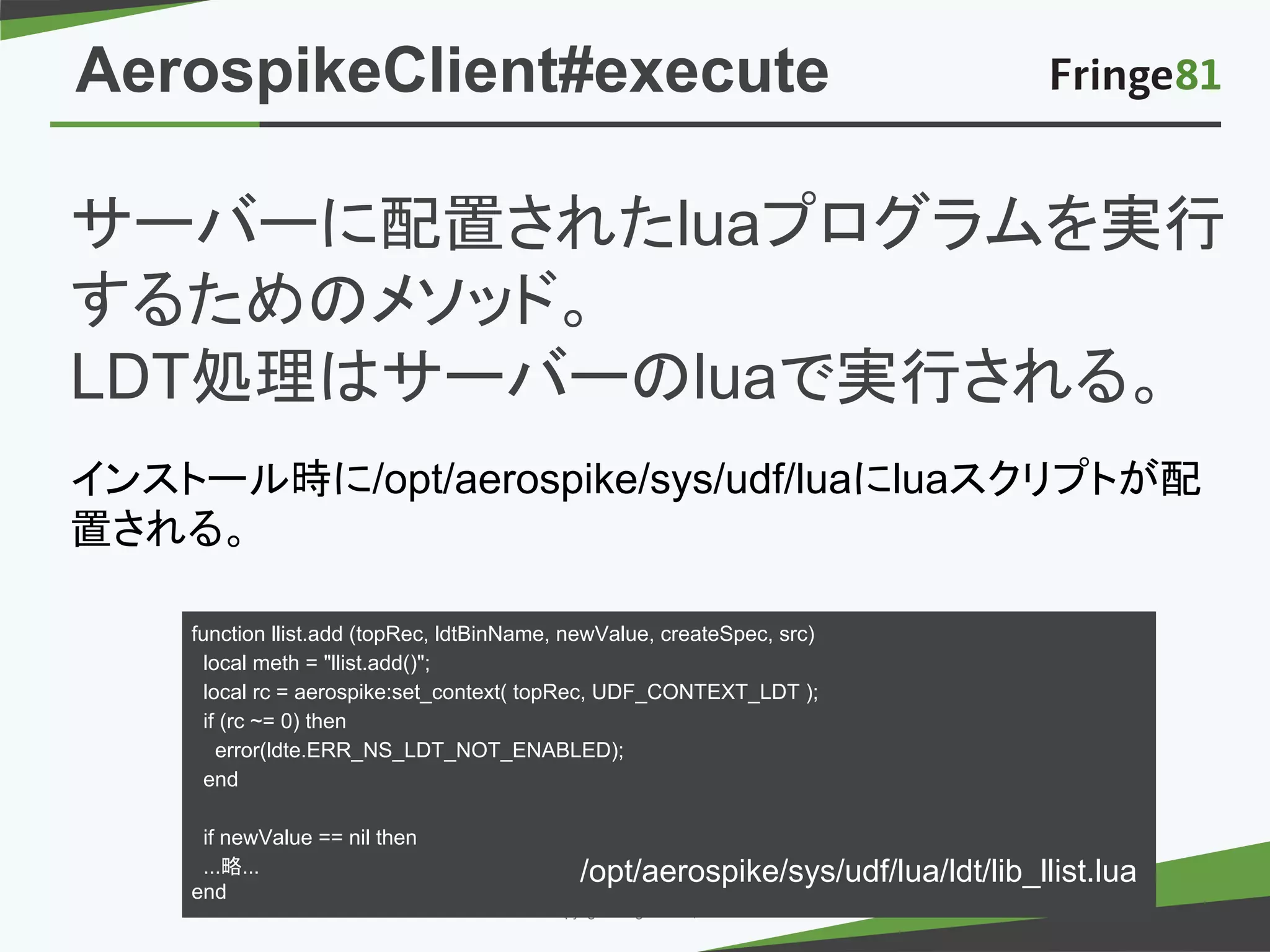 － －copyright Fringe81 Co.,Ltd.
サーバーに配置されたluaプログラムを実行
するためのメソッド。
LDT処理はサーバーのluaで実行される。
インストール時に/opt/aerospike/sys/udf/luaにluaスクリプトが配
置される。
function llist.add (topRec, ldtBinName, newValue, createSpec, src)
local meth = "llist.add()";
local rc = aerospike:set_context( topRec, UDF_CONTEXT_LDT );
if (rc ~= 0) then
error(ldte.ERR_NS_LDT_NOT_ENABLED);
end
if newValue == nil then
...略...
end
/opt/aerospike/sys/udf/lua/ldt/lib_llist.lua
AerospikeClient#execute
 