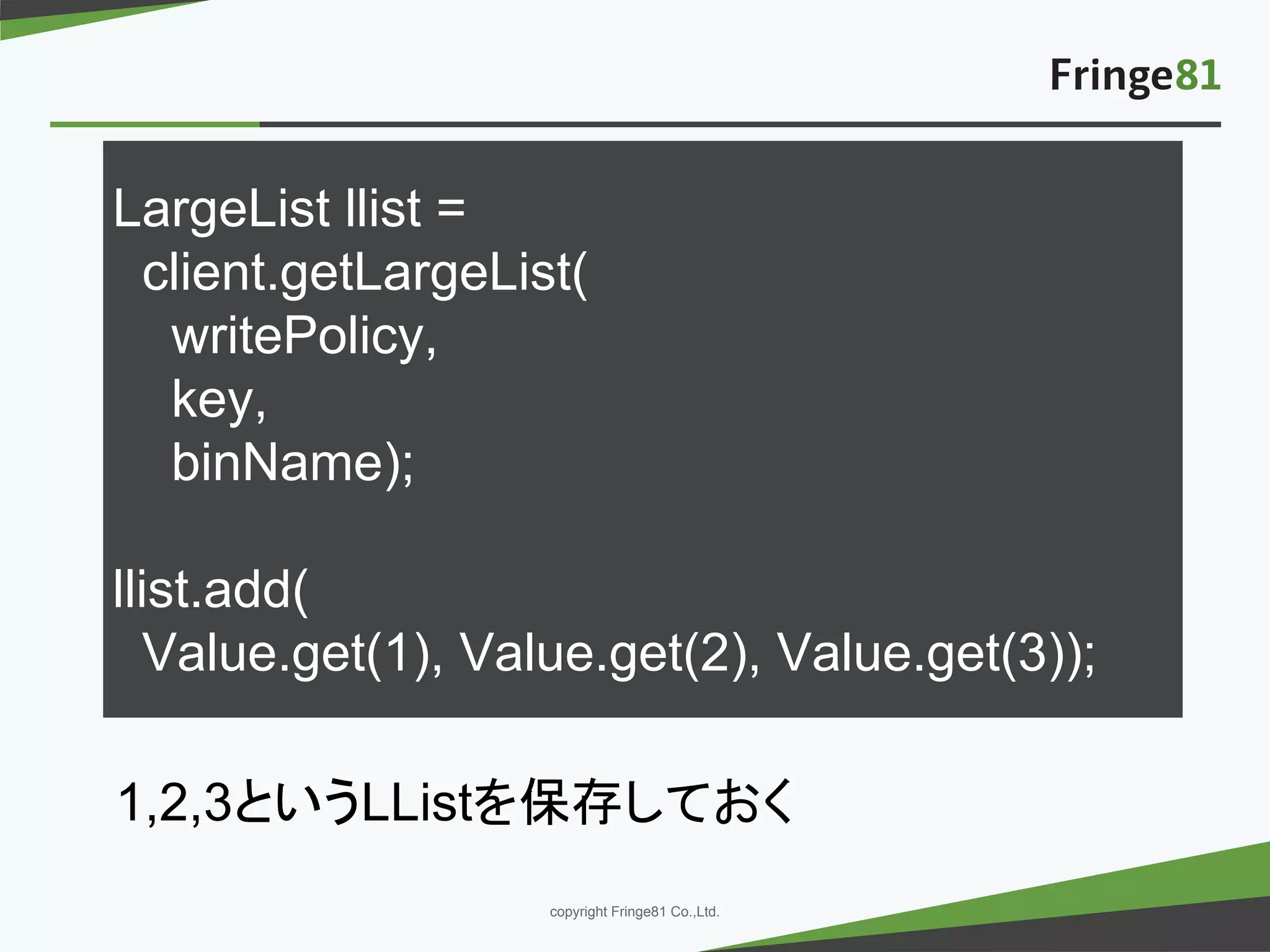 － －copyright Fringe81 Co.,Ltd.
LargeList llist =
client.getLargeList(
writePolicy,
key,
binName);
llist.add(
Value.get(1), Value.get(2), Value.get(3));
1,2,3というLListを保存しておく
 