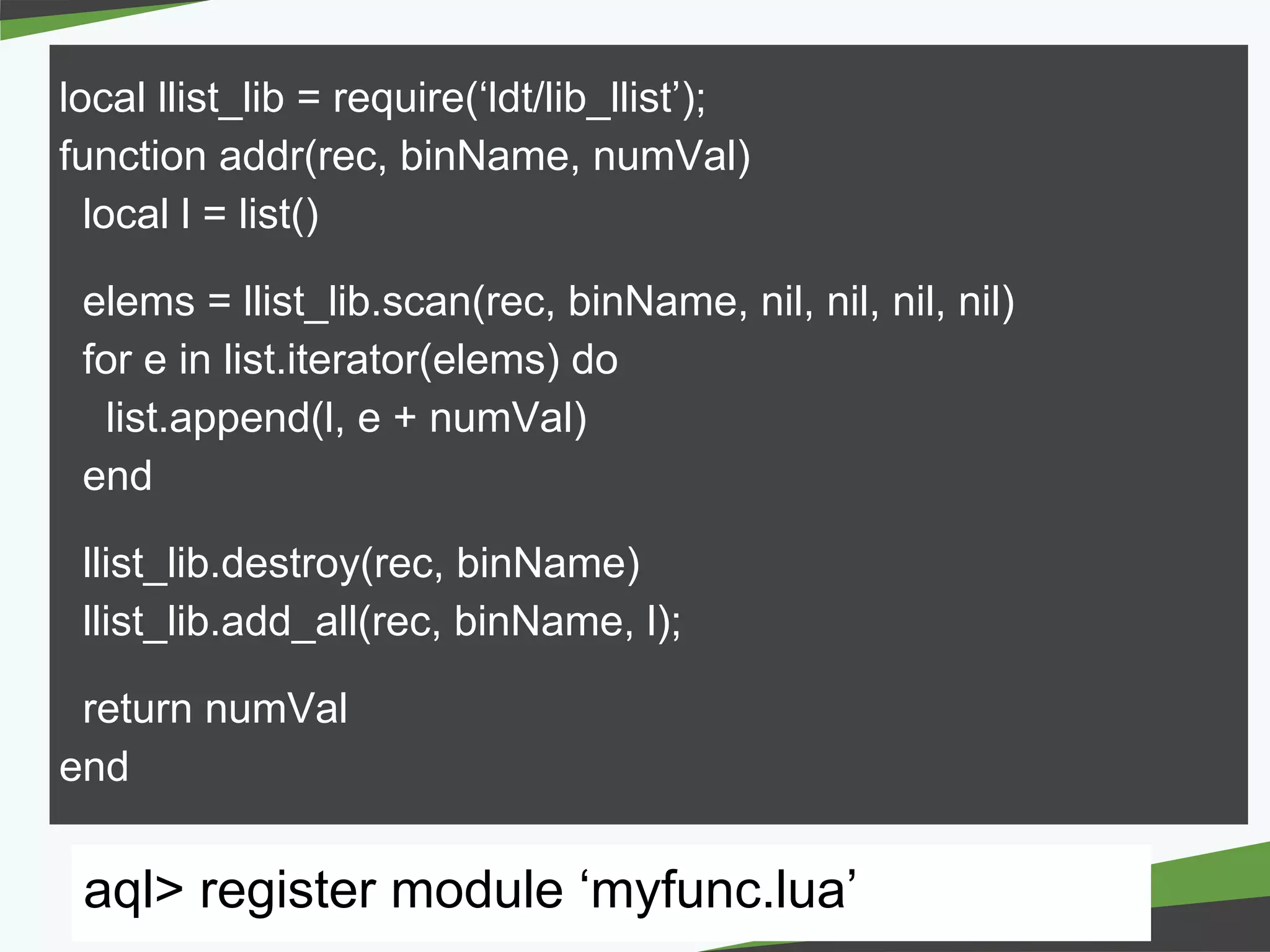 － －copyright Fringe81 Co.,Ltd.
local llist_lib = require(‘ldt/lib_llist’);
function addr(rec, binName, numVal)
local l = list()
elems = llist_lib.scan(rec, binName, nil, nil, nil, nil)
for e in list.iterator(elems) do
list.append(l, e + numVal)
end
llist_lib.destroy(rec, binName)
llist_lib.add_all(rec, binName, l);
return numVal
end
aql> register module ‘myfunc.lua’
 
