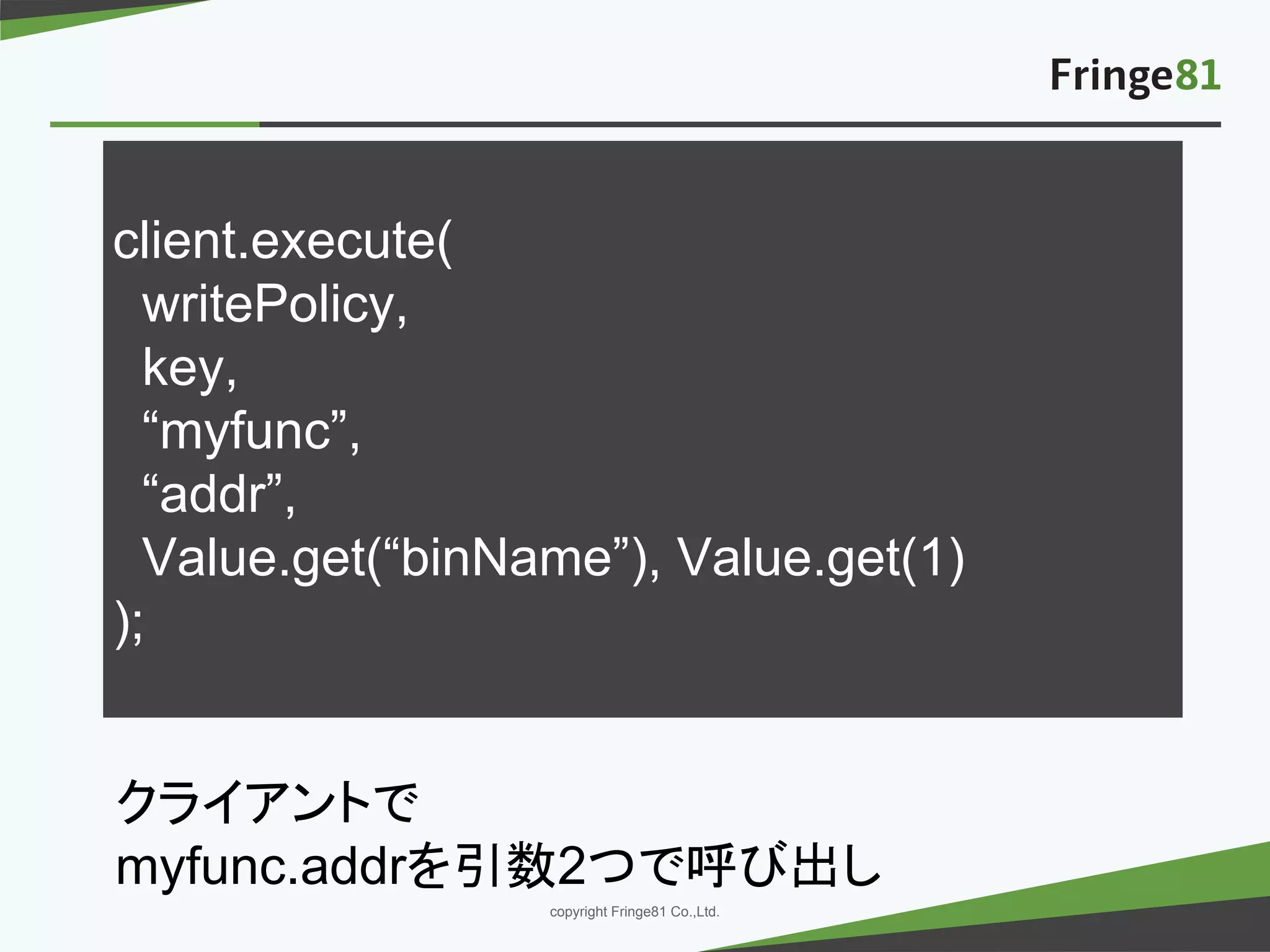 － －copyright Fringe81 Co.,Ltd.
client.execute(
writePolicy,
key,
“myfunc”,
“addr”,
Value.get(“binName”), Value.get(1)
);
クライアントで
myfunc.addrを引数2つで呼び出し
 