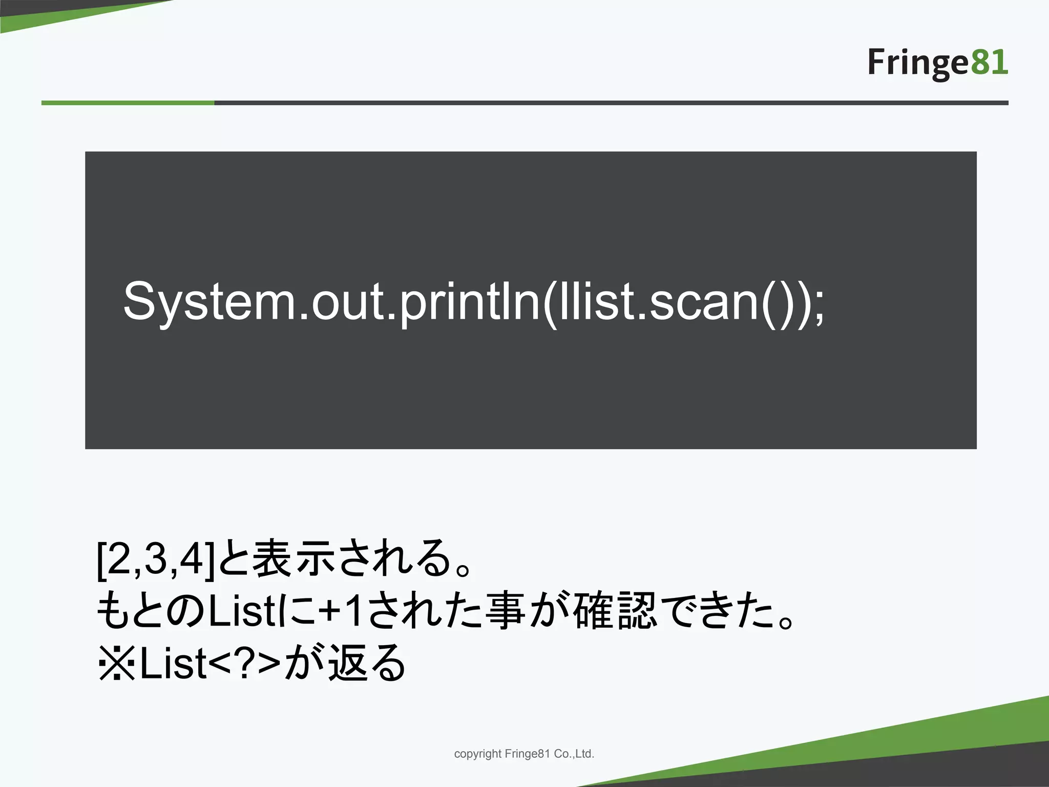－ －copyright Fringe81 Co.,Ltd.
System.out.println(llist.scan());
[2,3,4]と表示される。
もとのListに+1された事が確認できた。
※List<?>が返る
 