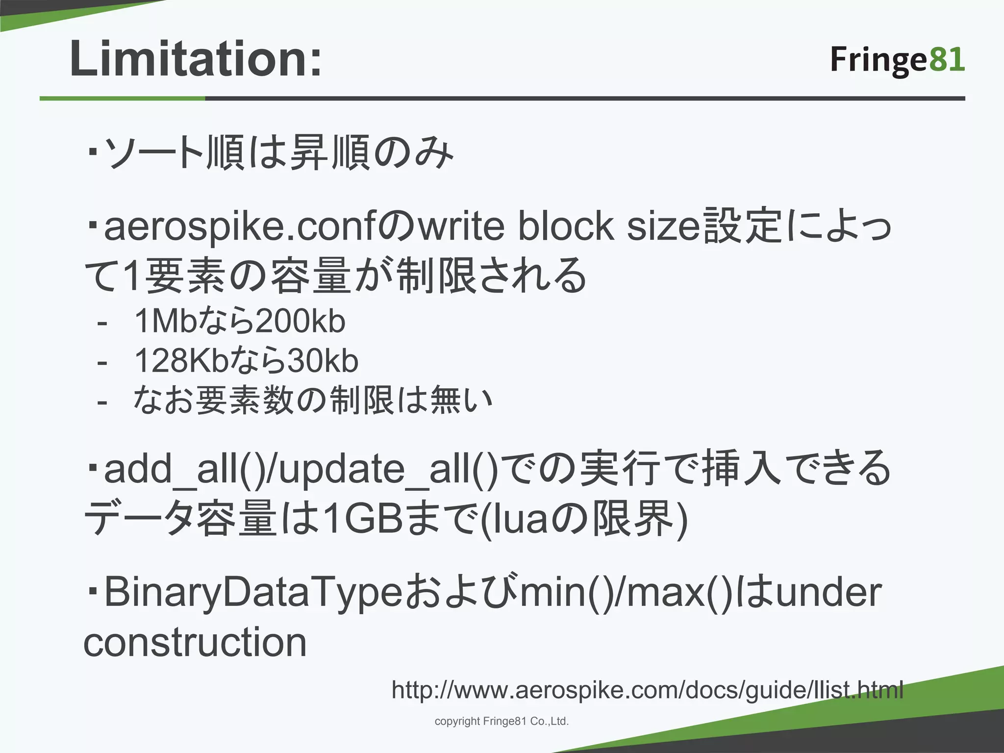 － －copyright Fringe81 Co.,Ltd.
・ソート順は昇順のみ
・aerospike.confのwrite block size設定によっ
て1要素の容量が制限される
- 1Mbなら200kb
- 128Kbなら30kb
- なお要素数の制限は無い
・add_all()/update_all()での実行で挿入できる
データ容量は1GBまで(luaの限界)
・BinaryDataTypeおよびmin()/max()はunder
construction
http://www.aerospike.com/docs/guide/llist.html
Limitation:
 