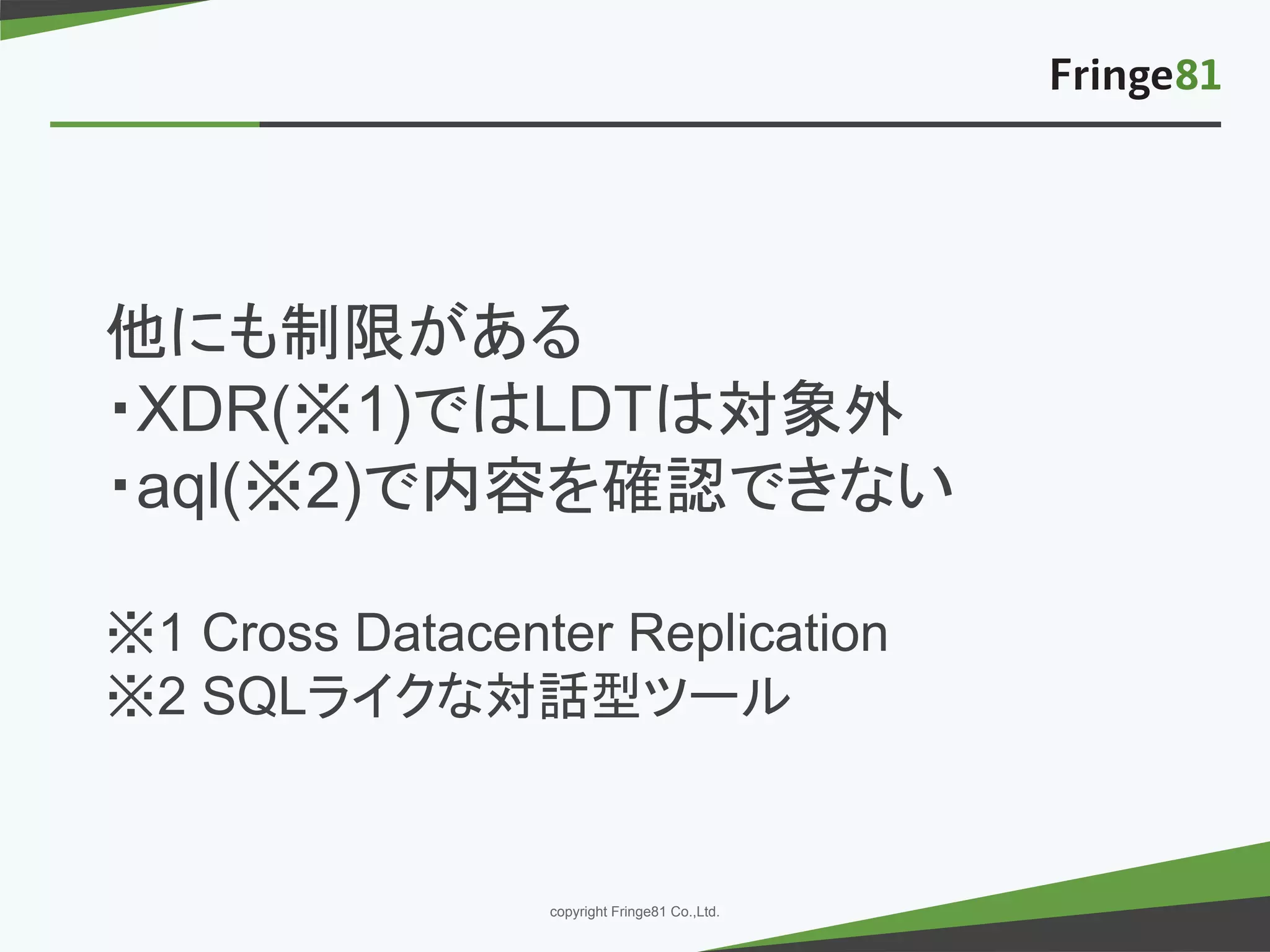 － －copyright Fringe81 Co.,Ltd.
他にも制限がある
・XDR(※1)ではLDTは対象外
・aql(※2)で内容を確認できない
※1 Cross Datacenter Replication
※2 SQLライクな対話型ツール
 