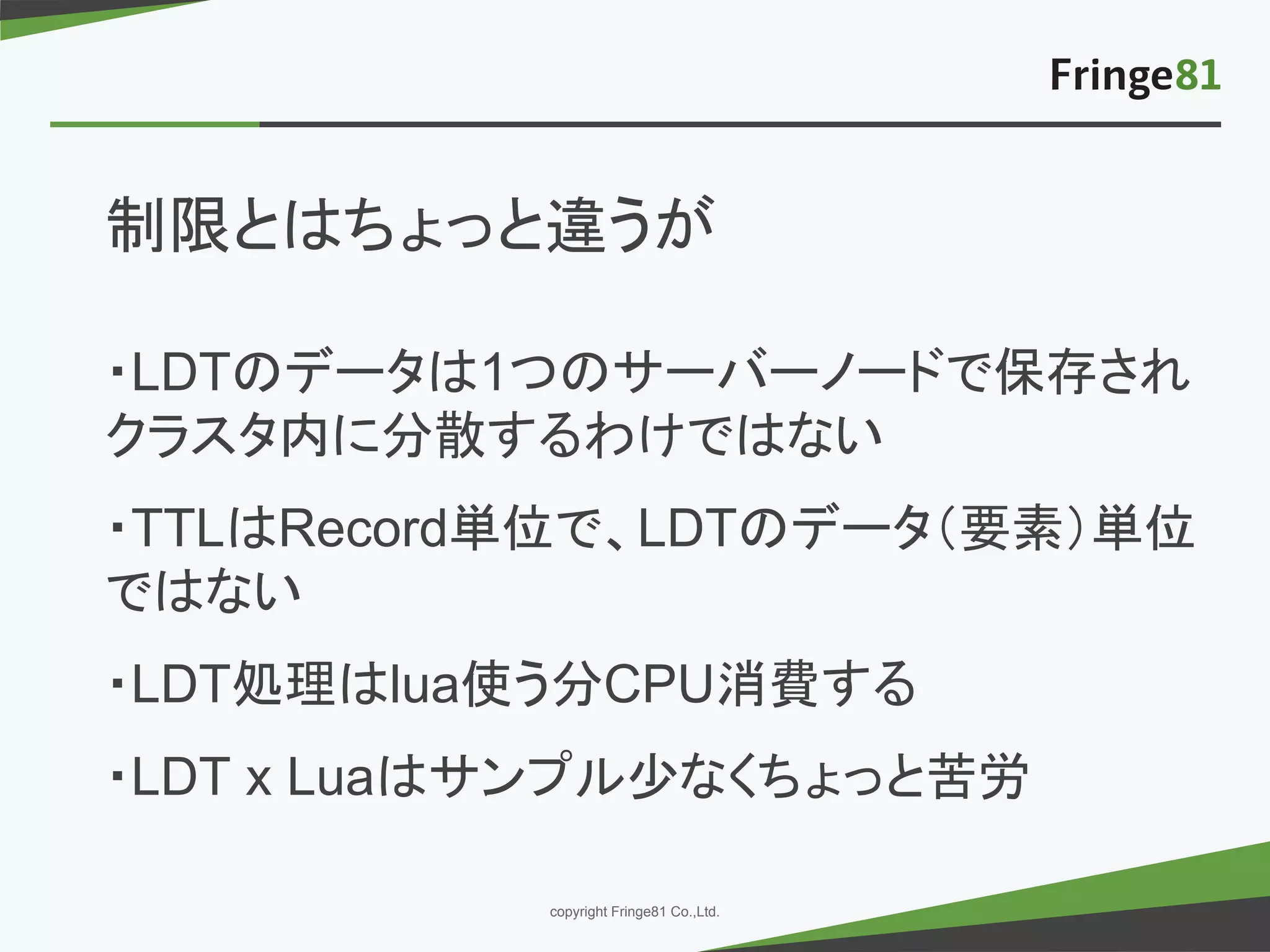 － －copyright Fringe81 Co.,Ltd.
制限とはちょっと違うが
・LDTのデータは1つのサーバーノードで保存され
クラスタ内に分散するわけではない
・TTLはRecord単位で、LDTのデータ（要素）単位
ではない
・LDT処理はlua使う分CPU消費する
・LDT x Luaはサンプル少なくちょっと苦労
 