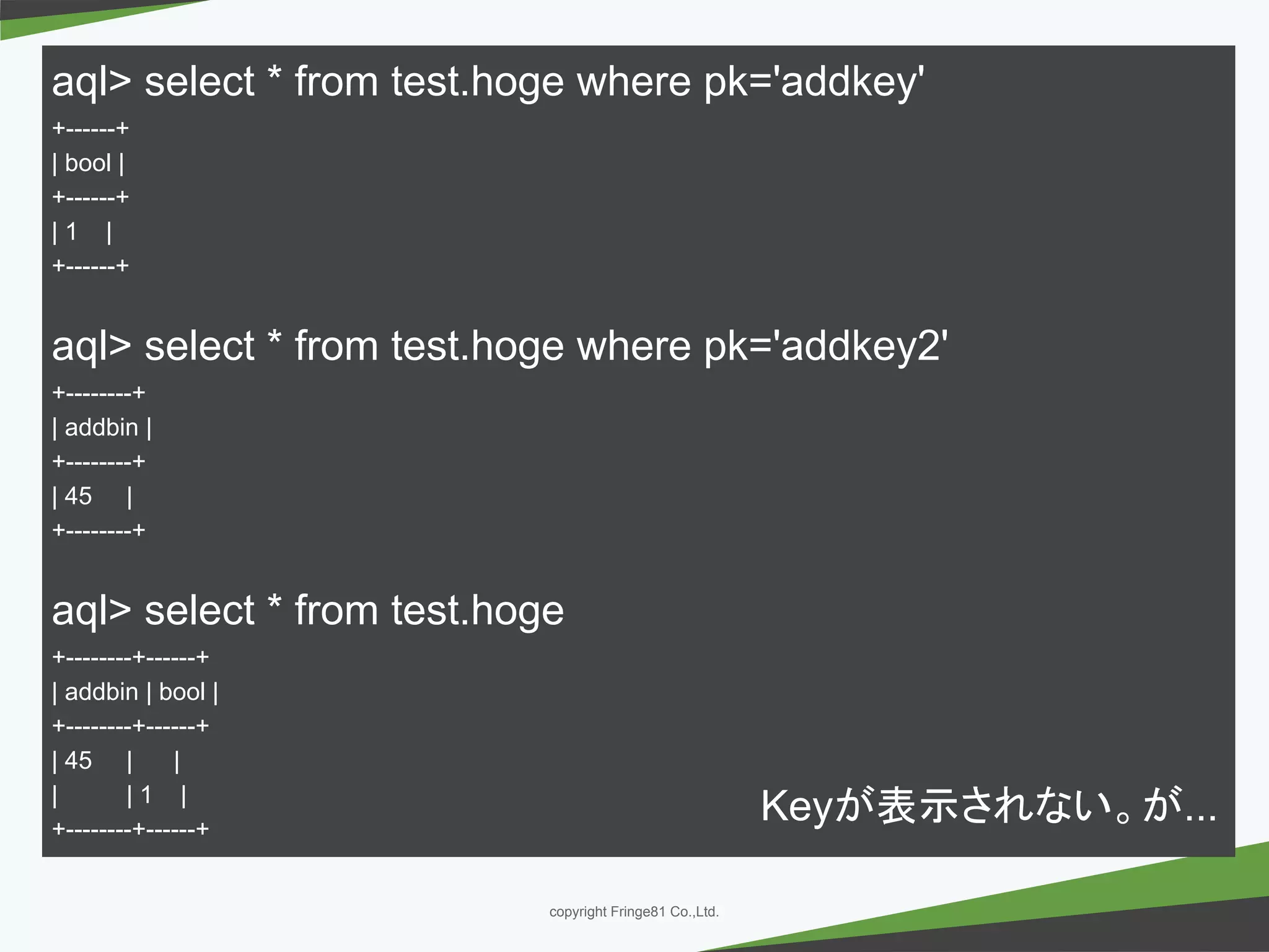 － －copyright Fringe81 Co.,Ltd.
aql> select * from test.hoge where pk='addkey'
+------+
| bool |
+------+
| 1 |
+------+
aql> select * from test.hoge where pk='addkey2'
+--------+
| addbin |
+--------+
| 45 |
+--------+
aql> select * from test.hoge
+--------+------+
| addbin | bool |
+--------+------+
| 45 | |
| | 1 |
+--------+------+
Keyが表示されない。が...
 
