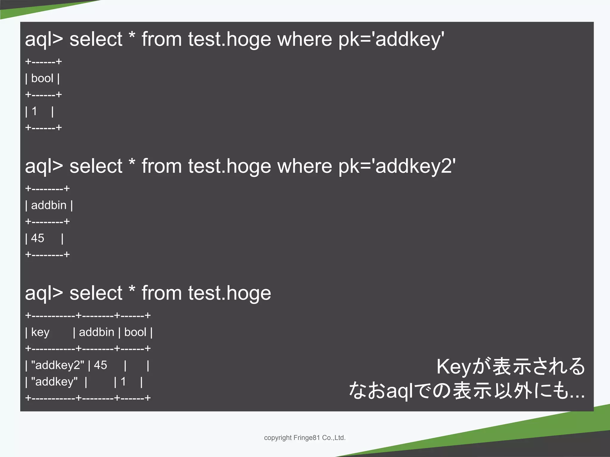 － －copyright Fringe81 Co.,Ltd.
aql> select * from test.hoge where pk='addkey'
+------+
| bool |
+------+
| 1 |
+------+
aql> select * from test.hoge where pk='addkey2'
+--------+
| addbin |
+--------+
| 45 |
+--------+
aql> select * from test.hoge
+-----------+--------+------+
| key | addbin | bool |
+-----------+--------+------+
| "addkey2" | 45 | |
| "addkey" | | 1 |
+-----------+--------+------+
Keyが表示される
なおaqlでの表示以外にも...
 