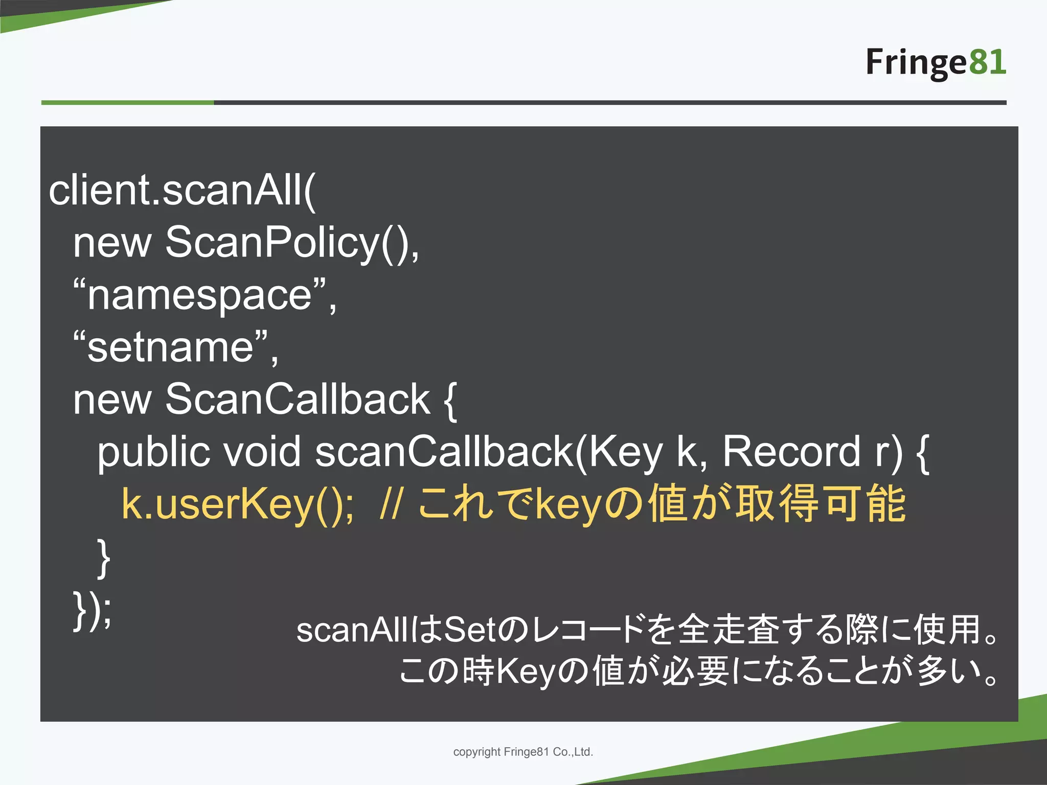 － －copyright Fringe81 Co.,Ltd.
client.scanAll(
new ScanPolicy(),
“namespace”,
“setname”,
new ScanCallback {
public void scanCallback(Key k, Record r) {
k.userKey(); // これでkeyの値が取得可能
}
}); scanAllはSetのレコードを全走査する際に使用。
この時Keyの値が必要になることが多い。
 