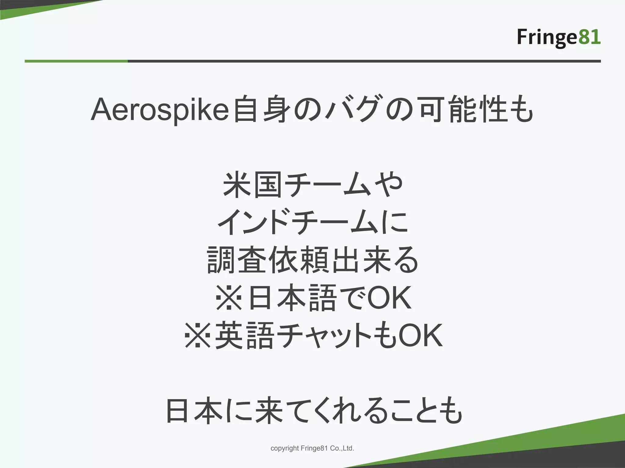 － －copyright Fringe81 Co.,Ltd.
Aerospike自身のバグの可能性も
米国チームや
インドチームに
調査依頼出来る
※日本語でOK
※英語チャットもOK
日本に来てくれることも
 