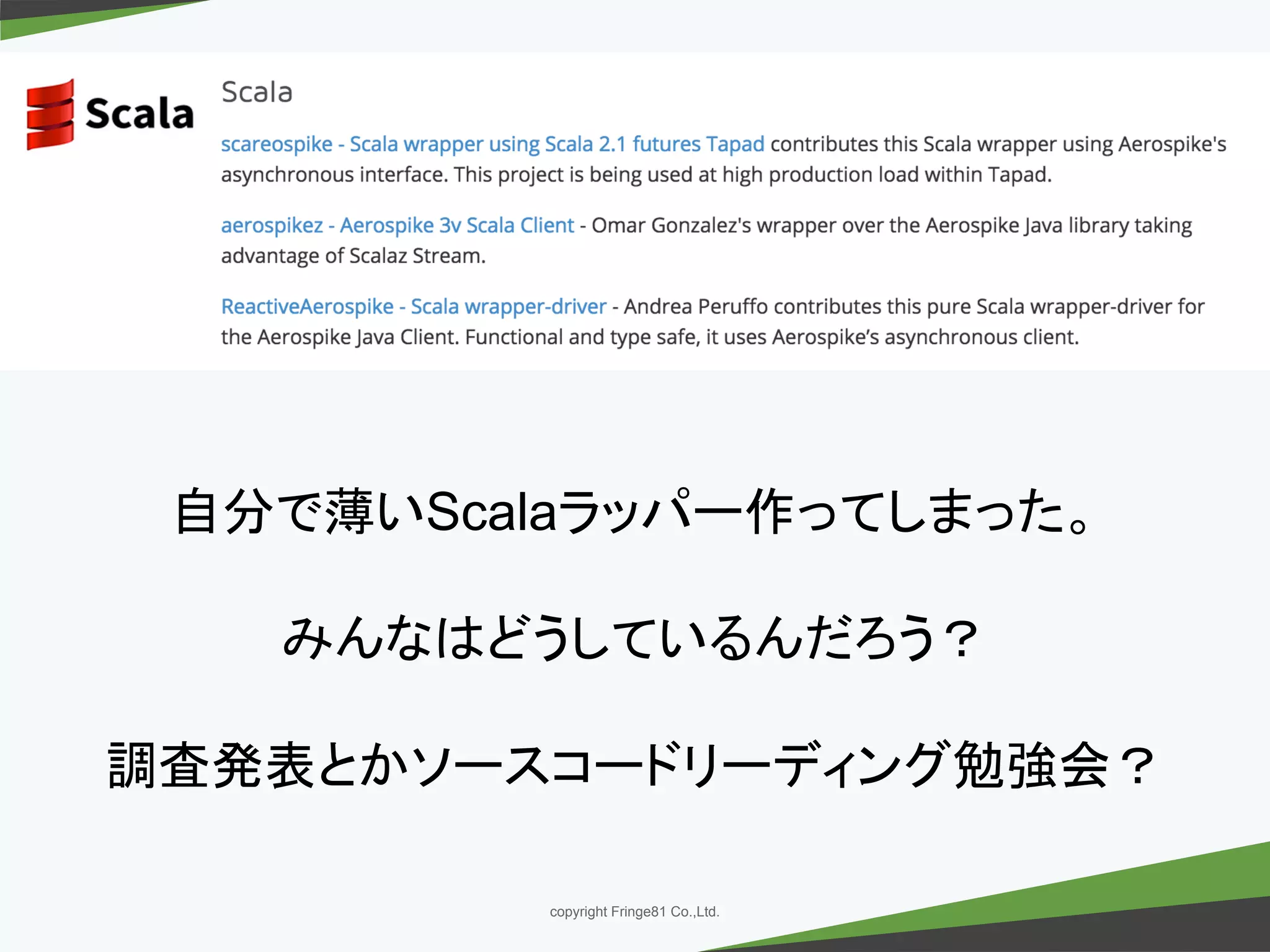 － －copyright Fringe81 Co.,Ltd.
自分で薄いScalaラッパー作ってしまった。
みんなはどうしているんだろう？
調査発表とかソースコードリーディング勉強会？
 