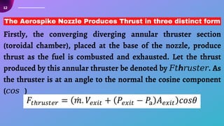12
Firstly, the converging diverging annular thruster section
(toroidal chamber), placed at the base of the nozzle, produce
thrust as the fuel is combusted and exhausted. Let the thrust
produced by this annular thruster be denoted by 𝐹𝑡ℎ𝑟𝑢𝑠𝑡𝑒𝑟. As
the thruster is at an angle to the normal the cosine component
(𝑐𝑜𝑠𝜃)
The Aerospike Nozzle Produces Thrust in three distinct form
 
