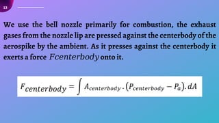 13
We use the bell nozzle primarily for combustion, the exhaust
gases from the nozzle lip are pressed against the centerbody of the
aerospike by the ambient. As it presses against the centerbody it
exerts a force 𝐹𝑐𝑒𝑛𝑡𝑒𝑟𝑏𝑜𝑑𝑦 onto it.
 