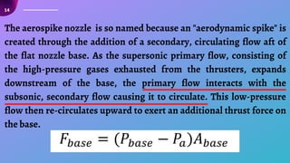 14
The aerospike nozzle is so named because an "aerodynamic spike" is
created through the addition of a secondary, circulating flow aft of
the flat nozzle base. As the supersonic primary flow, consisting of
the high-pressure gases exhausted from the thrusters, expands
downstream of the base, the primary flow interacts with the
subsonic, secondary flow causing it to circulate. This low-pressure
flow then re-circulates upward to exert an additional thrust force on
the base.
 