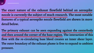 17
The exact nature of the exhaust flowfield behind an aerospike
nozzle is currently the subject of much research. The most notable
features of a typical aerospike nozzle flowfield are shown in more
detail below.
The primary exhaust can be seen expanding against the centerbody
and then around the corner of the base region. The interaction of this
flow with the re-circulating base bleed creates an inner shear layer.
The outer boundary of the exhaust plume is free to expand to ambient
pressure.
 