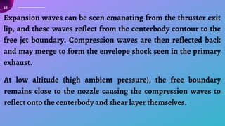 18
Expansion waves can be seen emanating from the thruster exit
lip, and these waves reflect from the centerbody contour to the
free jet boundary. Compression waves are then reflected back
and may merge to form the envelope shock seen in the primary
exhaust.
At low altitude (high ambient pressure), the free boundary
remains close to the nozzle causing the compression waves to
reflect onto the centerbody and shear layer themselves.
 