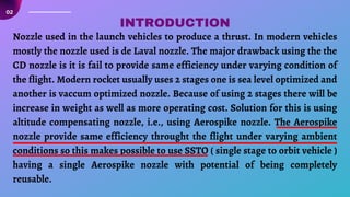 Nozzle used in the launch vehicles to produce a thrust. In modern vehicles
mostly the nozzle used is de Laval nozzle. The major drawback using the the
CD nozzle is it is fail to provide same efficiency under varying condition of
the flight. Modern rocket usually uses 2 stages one is sea level optimized and
another is vaccum optimized nozzle. Because of using 2 stages there will be
increase in weight as well as more operating cost. Solution for this is using
altitude compensating nozzle, i.e., using Aerospike nozzle. The Aerospike
nozzle provide same efficiency throught the flight under varying ambient
conditions so this makes possible to use SSTO ( single stage to orbit vehicle )
having a single Aerospike nozzle with potential of being completely
reusable.
02
INTRODUCTION
 