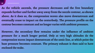 21
As the vehicle ascends, the pressure decreases and the free boundary
expands further and further away away from the nozzle contour, as shown
above. As it does so, the compression waves also move downstream and
eventually cease to impact on the centerbody. The pressure profile on the
contour becomes constant and no longer varies with ambient pressure.
However, the secondary flow remains under the influence of ambient
pressure for a much longer period. Only at very high altitudes do the
compression waves impact downstream of the sonic line, at which point the
base pressure becomes constant. The primary exhaust is then said to have
enclosed the wake.
 