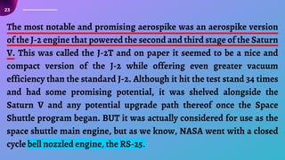 23
The most notable and promising aerospike was an aerospike version
of the J-2 engine that powered the second and third stage of the Saturn
V. This was called the J-2T and on paper it seemed to be a nice and
compact version of the J-2 while offering even greater vacuum
efficiency than the standard J-2. Although it hit the test stand 34 times
and had some promising potential, it was shelved alongside the
Saturn V and any potential upgrade path thereof once the Space
Shuttle program began. BUT it was actually considered for use as the
space shuttle main engine, but as we know, NASA went with a closed
cycle bell nozzled engine, the RS-25.
 