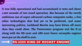 It was fully operational and had accumulated 17 tests and about
1,600 seconds of test stand operation. But because of the overly
ambitious use of super-advanced carbon composite tanks, a few
other technologies that had yet to be perfected, and some
interesting politics, Lockheed Martin may have bitten off more
than they could chew. The Venturestar program and the X-33
along with the RS-2200 and xRS-2200 linear aerospike engines
were put on the shelf in 2001.
RS-2200 KING OF ROCKET ENGINE
26
 
