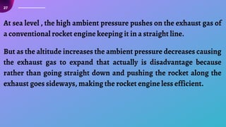 27
At sea level , the high ambient pressure pushes on the exhaust gas of
a conventional rocket engine keeping it in a straight line.
But as the altitude increases the ambient pressure decreases causing
the exhaust gas to expand that actually is disadvantage because
rather than going straight down and pushing the rocket along the
exhaust goes sideways, making the rocket engine less efficient.
 