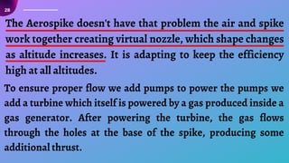 The Aerospike doesn't have that problem the air and spike
work together creating virtual nozzle, which shape changes
as altitude increases. It is adapting to keep the efficiency
high at all altitudes.
To ensure proper flow we add pumps to power the pumps we
add a turbine which itself is powered by a gas produced inside a
gas generator. After powering the turbine, the gas flows
through the holes at the base of the spike, producing some
additional thrust.
28
 