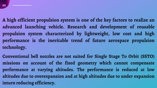 03
A high efficient propulsion system is one of the key factors to realize an
advanced launching vehicle. Research and development of reusable
propulsion system characterized by lightweight, low cost and high
performance is the inevitable trend of future aerospace propulsion
technology.
Conventional bell nozzles are not suited for Single Stage To Orbit (SSTO)
missions on account of the fixed geometry which cannot compensate
performance at varying altitudes. The performance is reduced at low
altitudes due to overexpansion and at high altitudes due to under expansion
inturn reducing efficiency.
 