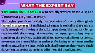 30
Tory Bruno, the CEO of ULA who actually worked on the X-33 and
Venturestar program has to say.
WHAT THE EXPERT SAY
WHAT THE EXPERT SAY
WHAT THE EXPERT SAY
The toughest part about the design and operation of an aerospike engine is
thermal management. A traditional AS engine is conical in shape and can
really struggle with heating as the spike tapers down. The linear AS design,
together with the strategy of truncating the taper, goes a long way to
simplifying this problem, but it is still there. However, this linear AS thermal
advantages are accomplished in exchange for having to use many smaller
engines arrayed in two lines, which adds significant complexity over a single
(larger) engine conical (sometimes called “toroidal”) configuration.
 