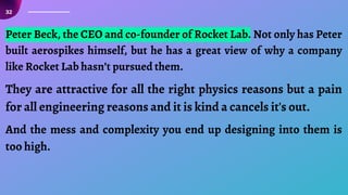 32
Peter Beck, the CEO and co-founder of Rocket Lab. Not only has Peter
built aerospikes himself, but he has a great view of why a company
like Rocket Lab hasn’t pursued them.
They are attractive for all the right physics reasons but a pain
for all engineering reasons and it is kind a cancels it's out.
And the mess and complexity you end up designing into them is
too high.
 