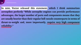 34
In 2016, Vector released this statement, which I think summarizes
aerospikes perfectly “While aerospike engines can provide performance
advantages, the larger number of parts and components means that they
are usually heavier than their regular bell-nozzle counterparts in terms of
thrust-to-weight and, more importantly, require very high component
reliability.”
 