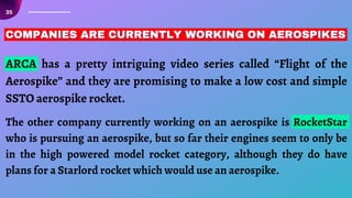 35
COMPANIES ARE CURRENTLY WORKING ON AEROSPIKES
COMPANIES ARE CURRENTLY WORKING ON AEROSPIKES
COMPANIES ARE CURRENTLY WORKING ON AEROSPIKES
ARCA has a pretty intriguing video series called “Flight of the
Aerospike” and they are promising to make a low cost and simple
SSTO aerospike rocket.
The other company currently working on an aerospike is RocketStar
who is pursuing an aerospike, but so far their engines seem to only be
in the high powered model rocket category, although they do have
plans for a Starlord rocket which would use an aerospike.
 
