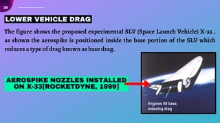 38
The figure shows the proposed experimental SLV (Space Launch Vehicle) X-33 ,
as shown the aerospike is positioned inside the base portion of the SLV which
reduces a type of drag known as base drag.
LOWER VEHICLE DRAG
LOWER VEHICLE DRAG
LOWER VEHICLE DRAG
AEROSPIKE NOZZLES INSTALLED
AEROSPIKE NOZZLES INSTALLED
AEROSPIKE NOZZLES INSTALLED
ON X-33[ROCKETDYNE, 1999]
ON X-33[ROCKETDYNE, 1999]
ON X-33[ROCKETDYNE, 1999]
 