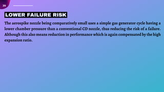 39
LOWER FAILURE RISK
LOWER FAILURE RISK
LOWER FAILURE RISK
The aerospike nozzle being comparatively small uses a simple gas generator cycle having a
lower chamber pressure than a conventional CD nozzle, thus reducing the risk of a failure.
Although this also means reduction in performance which is again compensated by the high
expansion ratio.
 