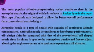 04
The most popular altitude-compensating rocket nozzle to date is the
aerospike nozzle, the origin of which dates back to Rocket dyne in the 1950s.
This type of nozzle was designed to allow for better overall performance
than conventional nozzle designs
Aerospike nozzle is a type of nozzle with capacity of continuous altitude
compensation. Aerospike nozzle is considered to have better performance at
off- design altitudes compared with that of the conventional bell shaped
nozzle since its plume is open to the atmosphere outside and free to adjust,
allowing the engine to operate at its optimum expansion at all altitudes.
 