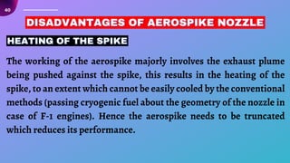 40
HEATING OF THE SPIKE
HEATING OF THE SPIKE
HEATING OF THE SPIKE
DISADVANTAGES OF AEROSPIKE NOZZLE
DISADVANTAGES OF AEROSPIKE NOZZLE
DISADVANTAGES OF AEROSPIKE NOZZLE
The working of the aerospike majorly involves the exhaust plume
being pushed against the spike, this results in the heating of the
spike, to an extent which cannot be easily cooled by the conventional
methods (passing cryogenic fuel about the geometry of the nozzle in
case of F-1 engines). Hence the aerospike needs to be truncated
which reduces its performance.
 