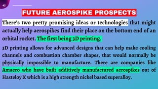 42
There’s two pretty promising ideas or technologies that might
actually help aerospikes find their place on the bottom end of an
orbital rocket. The first being 3D printing.
FUTURE AEROSPIKE PROSPECTS
FUTURE AEROSPIKE PROSPECTS
FUTURE AEROSPIKE PROSPECTS
3D printing allows for advanced designs that can help make cooling
channels and combustion chamber shapes, that would normally be
physically impossible to manufacture. There are companies like
Amaero who have built additively manufactured aerospikes out of
Hasteloy X which is a high strength nickel based superalloy.
 