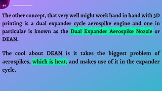 44
The other concept, that very well might work hand in hand with 3D
printing is a dual expander cycle aerospike engine and one in
particular is known as the Dual Expander Aerospike Nozzle or
DEAN.
The cool about DEAN is it takes the biggest problem of
aerospikes, which is heat, and makes use of it in the expander
cycle.
 