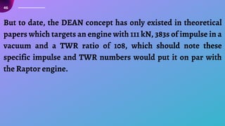 46
But to date, the DEAN concept has only existed in theoretical
papers which targets an engine with 111 kN, 383s of impulse in a
vacuum and a TWR ratio of 108, which should note these
specific impulse and TWR numbers would put it on par with
the Raptor engine.
 