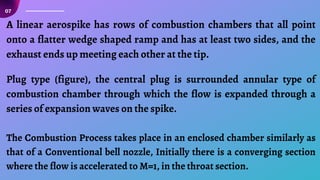 07
A linear aerospike has rows of combustion chambers that all point
onto a flatter wedge shaped ramp and has at least two sides, and the
exhaust ends up meeting each other at the tip.
Plug type (figure), the central plug is surrounded annular type of
combustion chamber through which the flow is expanded through a
series of expansion waves on the spike.
The Combustion Process takes place in an enclosed chamber similarly as
that of a Conventional bell nozzle, Initially there is a converging section
where the flow is accelerated to M=1, in the throat section.
 