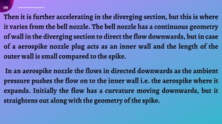 08
Then it is further accelerating in the diverging section, but this is where
it varies from the bell nozzle. The bell nozzle has a continuous geometry
of wall in the diverging section to direct the flow downwards, but in case
of a aerospike nozzle plug acts as an inner wall and the length of the
outer wall is small compared to the spike.
In an aerospike nozzle the flows in directed downwards as the ambient
pressure pushes the flow on to the inner wall i.e. the aerospike where it
expands. Initially the flow has a curvature moving downwards, but it
straightens out along with the geometry of the spike.
 