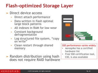 Flash-optimized Storage Layer
➤  Direct device access
§  Direct attach performance
§  Data written in flash optimal
large block patterns
§  All indexes in RAM for low wear
§  Constant background
defragmentation
§  Log structured file system, “copy
on write”
§  Clean restart through shared
memory
➤  Random distribution using hash
does not require RAID hardware
© 2013 Aerospike. All rights reserved. Pg. 22
…
SSD performance varies widely
•  Aerospike has a certified
hardware list
•  Free SSD certification tool,
CIO, is also available
 