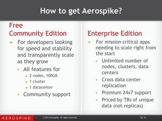 How to get Aerospike?
Free
Community Edition Enterprise Edition
➤  For developers looking
for speed and stability
and transparently scale
as they grow
§  All features for
u  2 nodes, 100GB
u  1 cluster
u  1 datacenter
§  Community support
➤  For mission critical apps
needing to scale right from
the start
§  Unlimited number of
nodes, clusters, data
centers
§  Cross data center
replication
§  Premium 24x7 support
§  Priced by TBs of unique
data (not replicas)
➤  © 2013 Aerospike. All rights reserved. Pg. 24
 