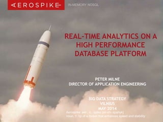 IN-MEMORY NOSQL 
REAL-TIME ANALYTICS ON A 
HIGH PERFORMANCE 
DATABASE PLATFORM 
PETER MILNE 
DIRECTOR OF APPLICATION ENGINEERING 
BIG DATA STRATEGY 
VILNIUS 
MAY 2014 
Aerospike aer . o . spike [air-oh- spahyk] 
noun, 1. tip of a rocket that enhances speed and stability 
© 2014 Aerospike, Inc. All rights reserved. Confidential. | Bid Data Strategy, Vilnius – May 2014 | 1 
 