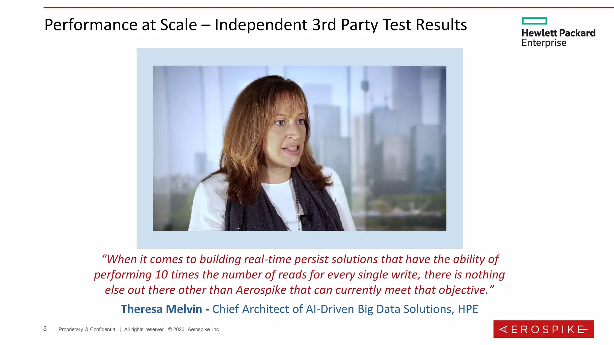 3 Proprietary & Confidential | All rights reserved. © 2020 Aerospike Inc.
Performance at Scale – Independent 3rd Party Test Results
“When it comes to building real-time persist solutions that have the ability of
performing 10 times the number of reads for every single write, there is nothing
else out there other than Aerospike that can currently meet that objective.”
Theresa Melvin - Chief Architect of AI-Driven Big Data Solutions, HPE
 