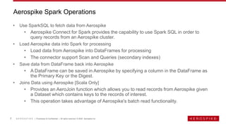 7 A E R O S P I K E | Proprietary & Confidential | All rights reserved. © 2020 Aerospike Inc
• Use SparkSQL to fetch data from Aerospike
• Aerospike Connect for Spark provides the capability to use Spark SQL in order to
query records from an Aerospike cluster.
• Load Aerospike data into Spark for processing
• Load data from Aerospike into DataFrames for processing
• The connector support Scan and Queries (secondary indexes)
• Save data from DataFrame back into Aerospike
• A DataFrame can be saved in Aerospike by specifying a column in the DataFrame as
the Primary Key or the Digest.
• Joins Data using Aerospike [Scala Only]
• Provides an AeroJoin function which allows you to read records from Aerospike given
a Dataset which contains keys to the records of interest.
• This operation takes advantage of Aerospike's batch read functionality.
Aerospike Spark Operations
 
