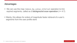 10 Proprietary & Confidential | All rights reserved. © 2019 Aerospike Inc.
▪ We can use the map remove_by_value_interval operation to trim
expired segments, called as a background scan operation (>= 4.7)
▪ Mainly, this allows for orders of magnitude faster retrieval of a user’s
segments from the user profile store
Advantages
 