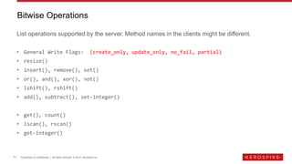11 Proprietary & Confidential | All rights reserved. © 2019 Aerospike Inc.
List operations supported by the server. Method names in the clients might be different.
• General Write Flags: (create_only, update_only, no_fail, partial)
• resize()
• insert(), remove(), set()
• or(), and(), xor(), not()
• lshift(), rshift()
• add(), subtract(), set-integer()
• get(), count()
• lscan(), rscan()
• get-integer()
Bitwise Operations
 