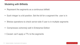 12 Proprietary & Confidential | All rights reserved. © 2019 Aerospike Inc.
▪ Represent the segments as a continuous bitfield
▪ Each integer is a bit position. Set the bit for a segment the user is in
▪ Bitwise operations to check server-side if user is in multiple segments
▪ Compresses extremely well in Enterprise Edition
▪ Caveat: can't apply a TTL to the segments
Modeling with Bitfields
 