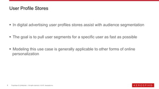 4 Proprietary & Confidential | All rights reserved. © 2019 Aerospike Inc.
▪ In digital advertising user profiles stores assist with audience segmentation
▪ The goal is to pull user segments for a specific user as fast as possible
▪ Modeling this use case is generally applicable to other forms of online
personalization
User Profile Stores
 