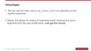 9 Proprietary & Confidential | All rights reserved. © 2019 Aerospike Inc.
▪ We can use the map remove_by_value_interval operation to trim
expired segments
▪ Mainly, this allows for orders of magnitude faster retrieval of a user’s
segments from the user profile store. Just get the record.
Advantages
 