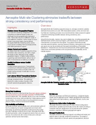 Highlights
Clusters Across Geographical Regions
In a multi-site clustering configuration, the nodes
comprising a single Aerospike cluster are
distributed across geographically distributed
sites. These sites may be on different coasts or
even different continents. As the choice of cloud
vendor in any given region may be limited,
Aerospike Multi-Site Clustering works across
cloud vendors enabling intercloud deployments,
with WAN optimization support.
Always Correct and Available
Aerospike Multi-Site Clustering supports strong
immediate data consistency and with a single
Aerospike cluster deployed across multiple
geographic regions, a highly resilient solution
supporting automated failovers without loss of
data or transactional consistency is enabled.
Conflict Avoidance versus Conflict
Resolution
Conflicts simply cannot occur. Transactional
consistency is achieved through synchronous
replication of the writes to all sites within the
cluster and the receipt of verification in a two-
phase manner.
Low Latency Global Transactional Systems
Sub-millisecond reads with optimal latency for
strongly consistent writes. The additional
latency for writes is solely a function of the
network speed and geographic distance.
Aerospike Multi-site Clustering eliminates tradeoffs between
strong consistency and performance
Overview
Aerospike Multi-site Clustering supports always-on, strongly consistent, globally
distributed transactions at scale. With linearizable isolation, writes are never lost.
Our Multi-site Clustering provides a true real-time Active-Active solution for global
companies eliminating tradeoffs between strong consistency and
performance.
Using this functionality, clusters may span multiple sites, including geographically
distributed data centers and cloud regions, with the always-on, speed at scale
characteristics you expect from Aerospike. Truly global and transactionally
accurate payment systems, real-time inventory tracking, online gaming, and other
use cases can now be provided with the speed and resiliency of Aerospike
Database 5. Enterprises can now have accurate pictures of their global supply
chain status and market portfolios with local presence and availability across
multiple regions.
Key Features
Strong Data Consistency
Aerospike Multi-Site Clustering brings the proven Jepsen validated
Strong Consistency of the Aerospike Database to deployments
across multiple sites. This capability allows you to have immediate
consistency even across sites provided by a heterogeneous set of
cloud vendors. A commit-to-device may be performed at every
phase to further enhance transactional durability.
High Availability and Resiliency
Aerospike provides high availability and a demonstrated uptime of
five 9s, enabled by its cluster management and smart client
technology. Synchronous replication of data across the cluster
provides a globally consistent view of data. Aerospike Multi-Site
Clustering provides a data management solution that can survive
the loss of an entire site with no loss of data and continued
operation without human intervention.
No Data Loss
With rack awareness and Strong Consistency, a single Aerospike
cluster can be deployed across multiple geographically separated
data centers with high resiliency, automated failovers, and no loss
of data.
Synchronous Active-Active Configuration
Aerospike Multi-Site Clustering is an Active-Active configuration
where data is updated synchronously across the cluster providing a
consistent data set. Applications can access the same updated
records in real-time in different geographical regions.
Strongest Possible SLAs
Aerospike Multi-Site Clustering supports sub-millisecond reads and
optimal writes of strongly consistent transactions. The speed of
writes is dependent on network speed and geographical distance
Aerospike Multi-site Clustering example across three datacenters spanning
hundreds of miles
Solution Brief:
Aerospike Multi-site Clustering
 